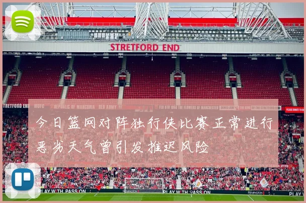 今日篮网对阵独行侠比赛正常进行恶劣天气曾引发推迟风险