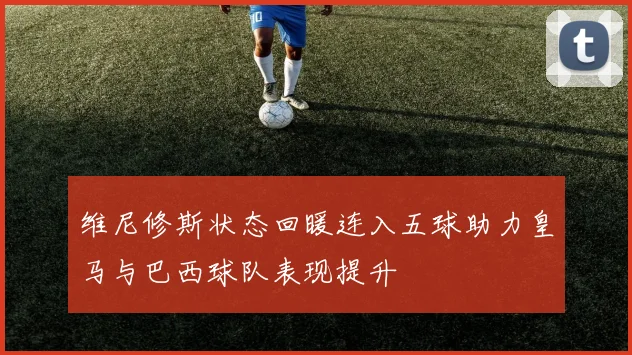 维尼修斯状态回暖连入五球助力皇马与巴西球队表现提升