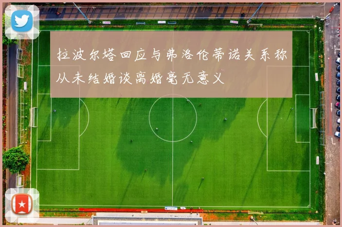 拉波尔塔回应与弗洛伦蒂诺关系称从未结婚谈离婚毫无意义
