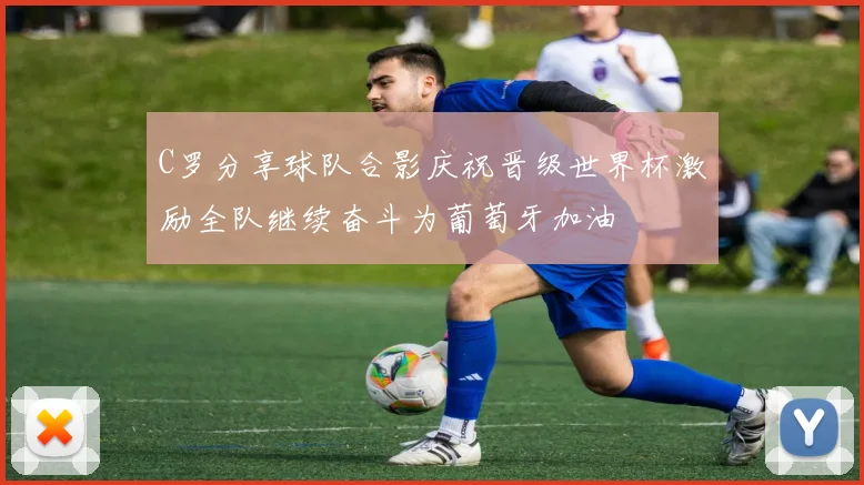 C罗分享球队合影庆祝晋级世界杯激励全队继续奋斗为葡萄牙加油