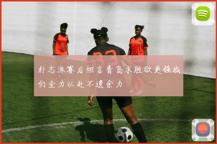 朴志洙赛后坦言青岛求胜欲更强我们全力以赴不遗余力