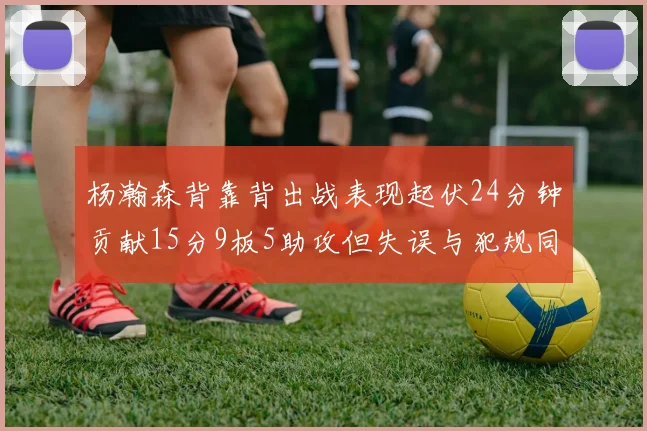 杨瀚森背靠背出战表现起伏24分钟贡献15分9板5助攻但失误与犯规同样引人关注
