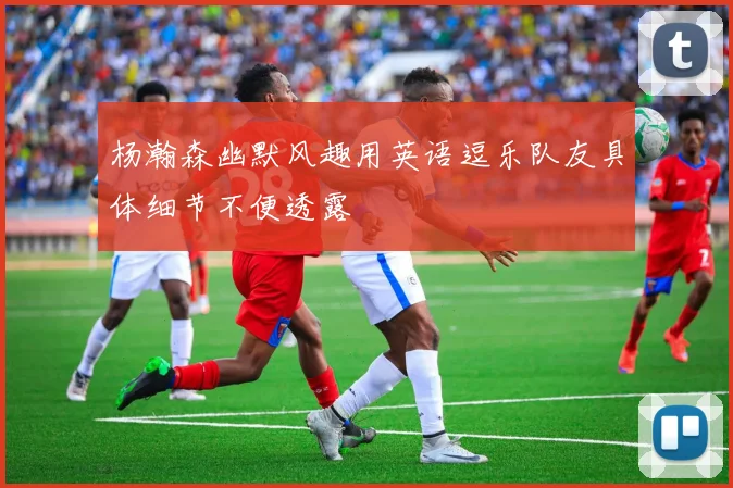 杨瀚森幽默风趣用英语逗乐队友具体细节不便透露