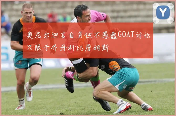 奥尼尔坦言自负但不愚蠢GOAT讨论只限于乔丹科比詹姆斯