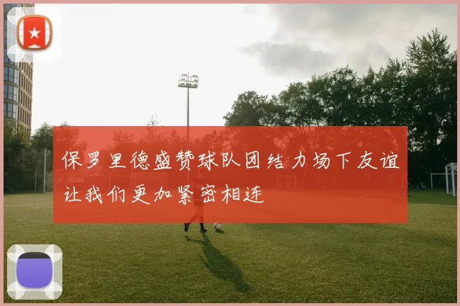 保罗里德盛赞球队团结力场下友谊让我们更加紧密相连