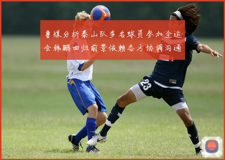 鲁媒分析泰山队多名球员参加全运会韩鹏回归前景依赖各方协调沟通