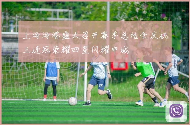 上海海港盛大召开赛季总结会庆祝三连冠荣耀四星闪耀申城