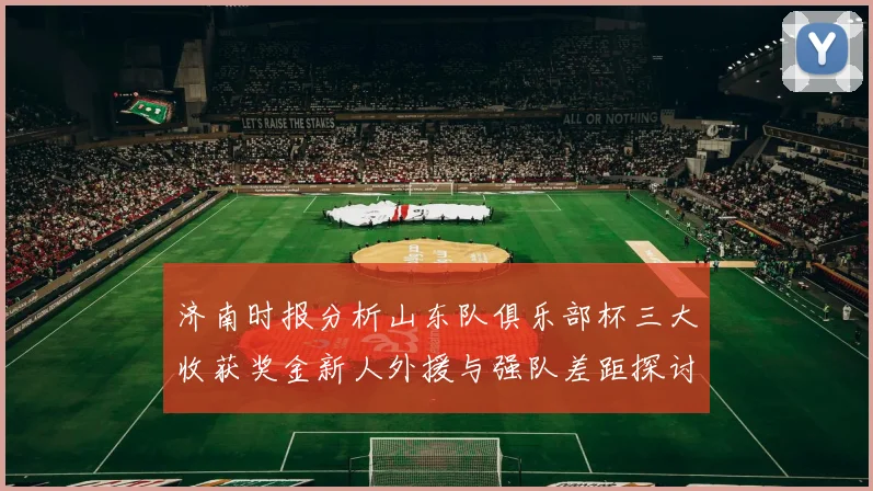 济南时报分析山东队俱乐部杯三大收获奖金新人外援与强队差距探讨