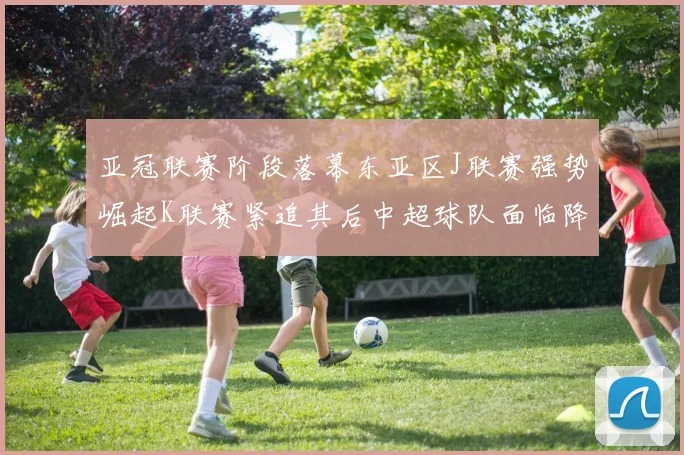 亚冠联赛阶段落幕东亚区J联赛强势崛起K联赛紧追其后中超球队面临降级危机