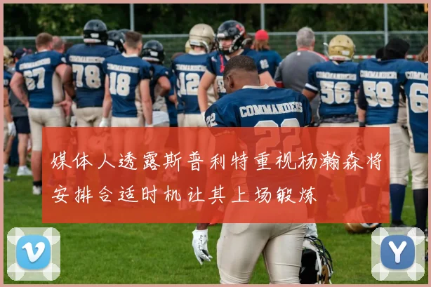 媒体人透露斯普利特重视杨瀚森将安排合适时机让其上场锻炼