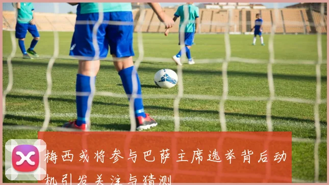 梅西或将参与巴萨主席选举背后动机引发关注与猜测