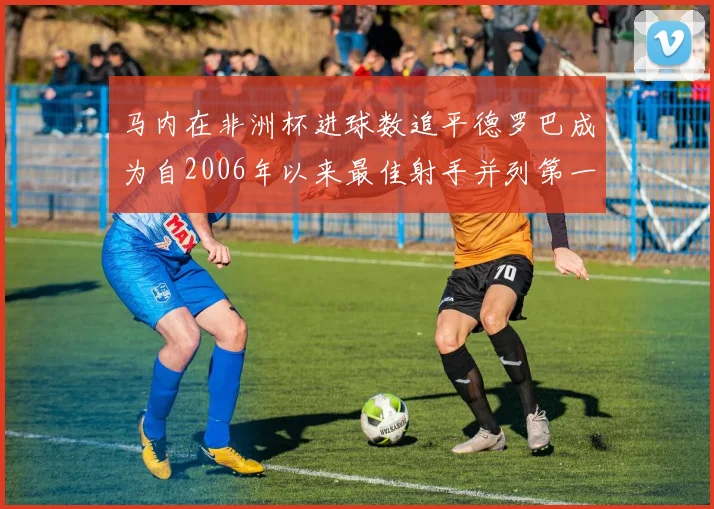 马内在非洲杯进球数追平德罗巴成为自2006年以来最佳射手并列第一人