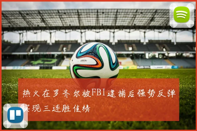 热火在罗齐尔被FBI逮捕后强势反弹实现三连胜佳绩