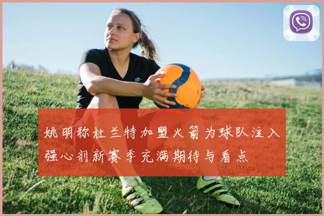 姚明称杜兰特加盟火箭为球队注入强心剂新赛季充满期待与看点