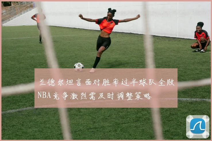 兰德尔坦言面对胜率过半球队全败NBA竞争激烈需及时调整策略