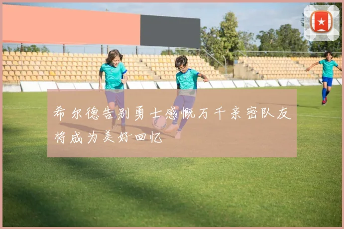 希尔德告别勇士感慨万千亲密队友将成为美好回忆