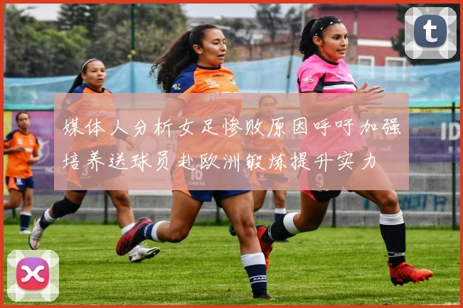 媒体人分析女足惨败原因呼吁加强培养送球员赴欧洲锻炼提升实力