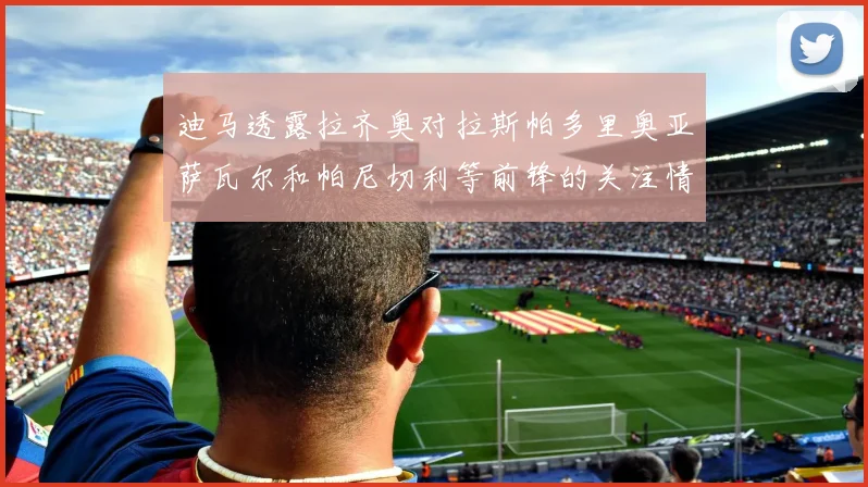 迪马透露拉齐奥对拉斯帕多里奥亚萨瓦尔和帕尼切利等前锋的关注情况