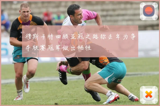 穆斯卡特回顾亚冠之路称去年为争夺联赛冠军做出牺牲