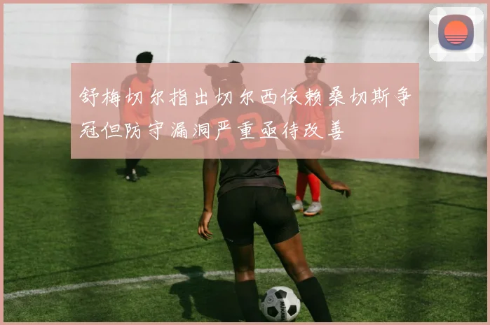 舒梅切尔指出切尔西依赖桑切斯争冠但防守漏洞严重亟待改善
