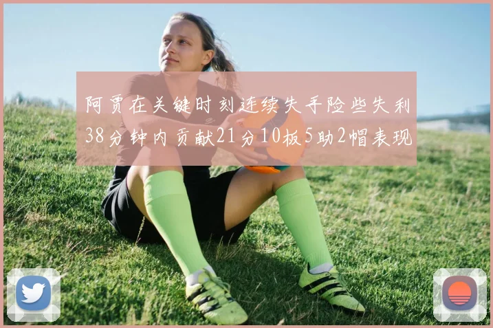 阿贾在关键时刻连续失手险些失利38分钟内贡献21分10板5助2帽表现出色