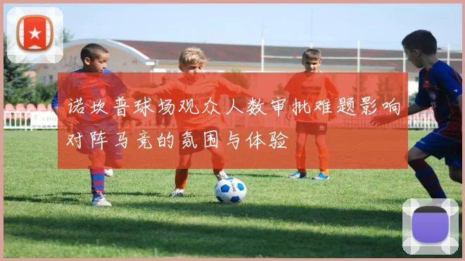 诺坎普球场观众人数审批难题影响对阵马竞的氛围与体验